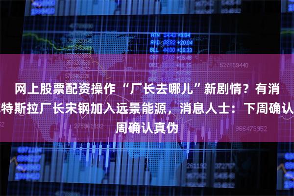 网上股票配资操作 “厂长去哪儿”新剧情?有消息称特斯拉厂长宋