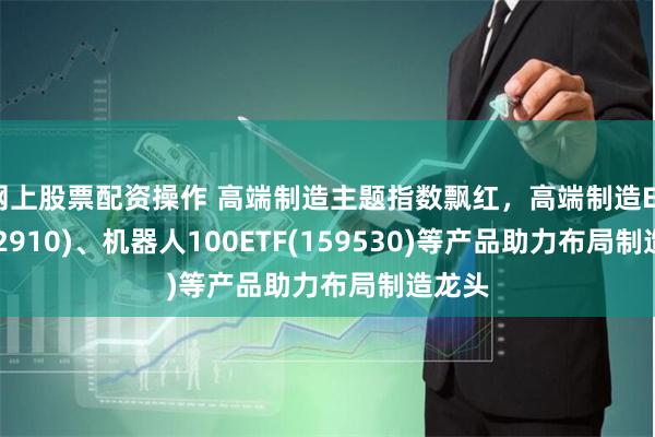 网上股票配资操作 高端制造主题指数飘红,高端制造ETF(56