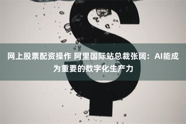 网上股票配资操作 阿里国际站总裁张阔:AI能成为重要的数字化