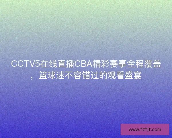 CCTV5在线直播CBA精彩赛事全程覆盖，篮球迷不容错过的观看盛宴