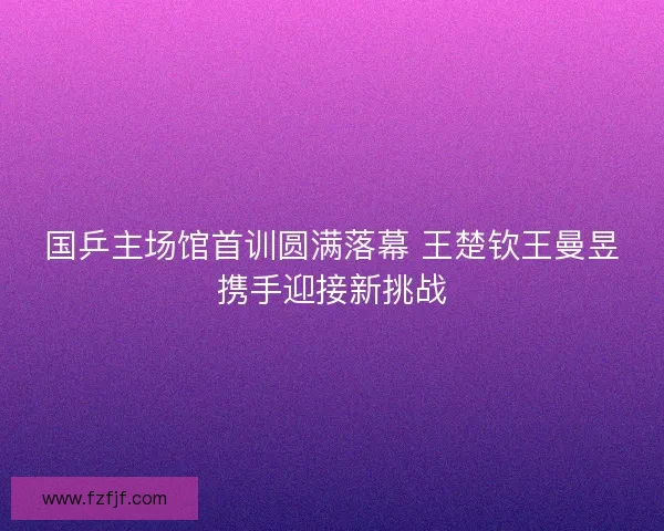 国乒主场馆首训圆满落幕 王楚钦王曼昱携手迎接新挑战