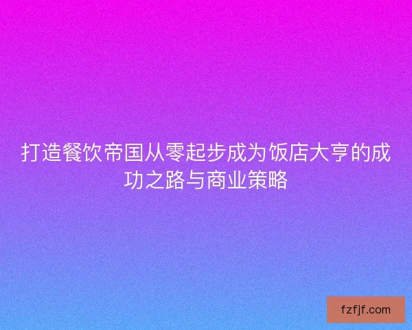 打造餐饮帝国从零起步成为饭店大亨的成功之路与商业策略