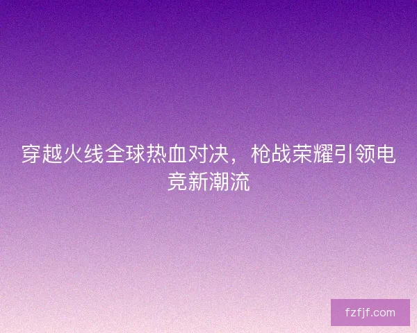 穿越火线全球热血对决，枪战荣耀引领电竞新潮流