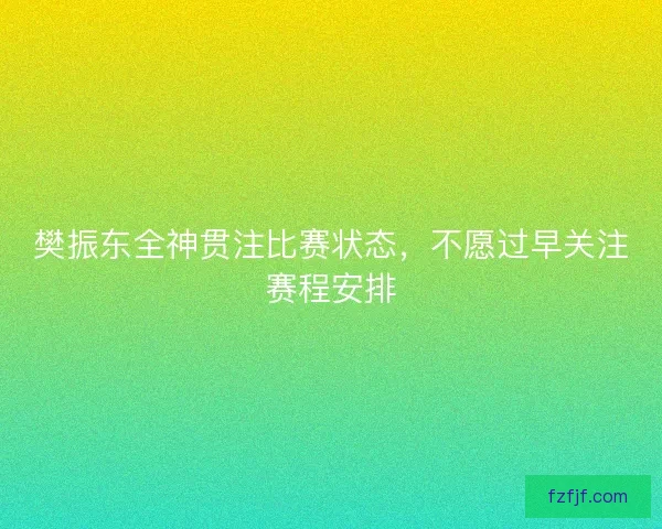 樊振东全神贯注比赛状态，不愿过早关注赛程安排