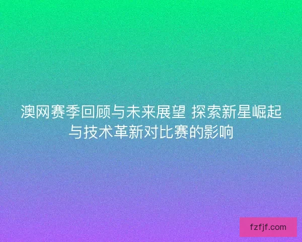 澳网赛季回顾与未来展望 探索新星崛起与技术革新对比赛的影响