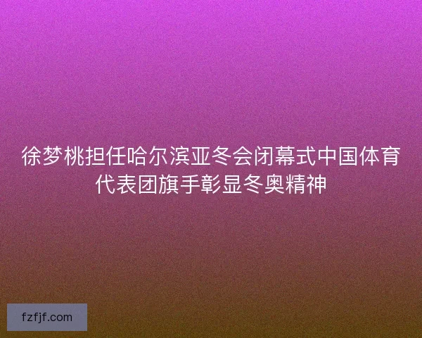 徐梦桃担任哈尔滨亚冬会闭幕式中国体育代表团旗手彰显冬奥精神