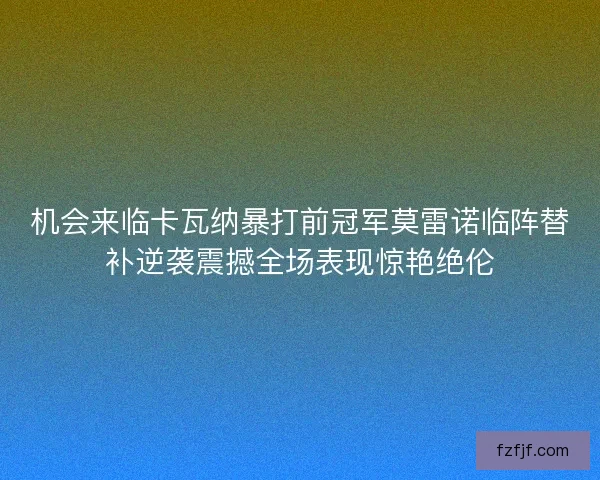 机会来临卡瓦纳暴打前冠军莫雷诺临阵替补逆袭震撼全场表现惊艳绝伦