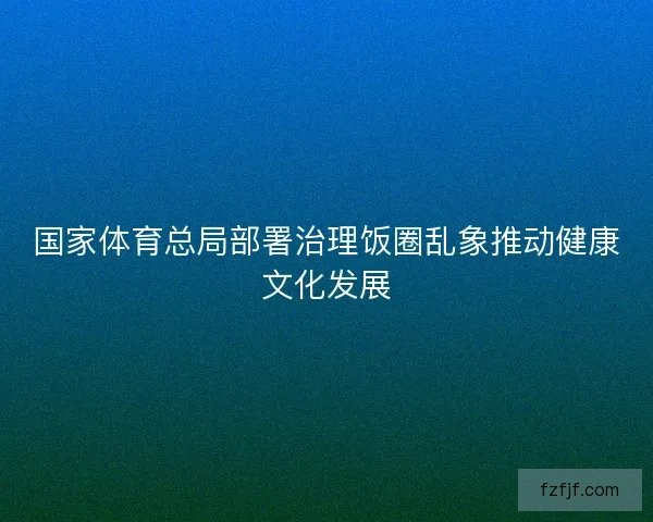 国家体育总局部署治理饭圈乱象推动健康文化发展