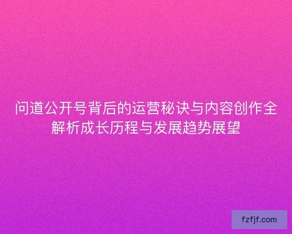问道公开号背后的运营秘诀与内容创作全解析成长历程与发展趋势展望
