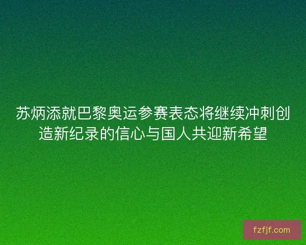 苏炳添就巴黎奥运参赛表态将继续冲刺创造新纪录的信心与国人共迎新希望