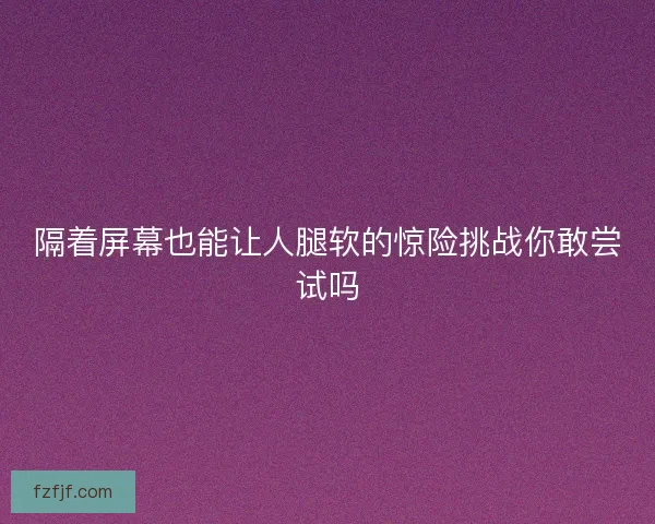 隔着屏幕也能让人腿软的惊险挑战你敢尝试吗