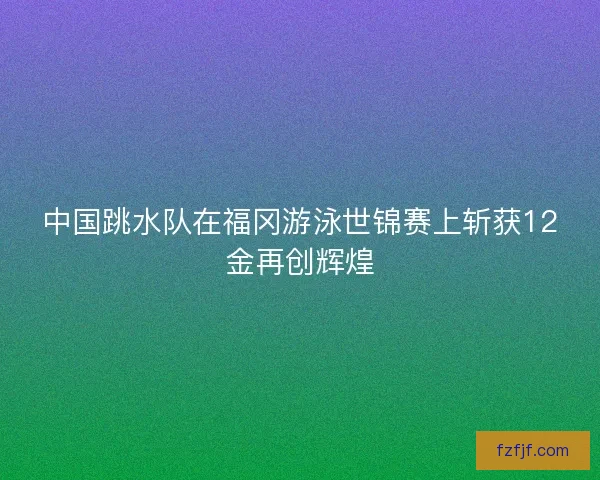 中国跳水队在福冈游泳世锦赛上斩获12金再创辉煌