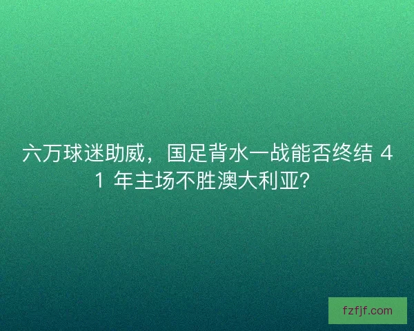 六万球迷助威，国足背水一战能否终结 41 年主场不胜澳大利亚？