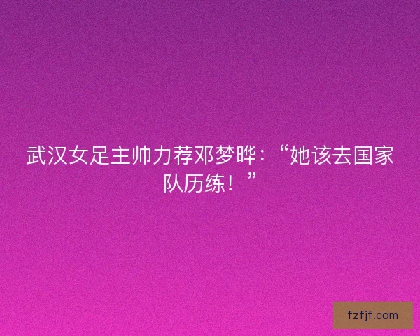 武汉女足主帅力荐邓梦晔：“她该去国家队历练！”