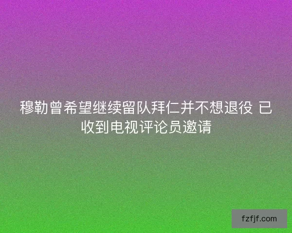 穆勒曾希望继续留队拜仁并不想退役 已收到电视评论员邀请