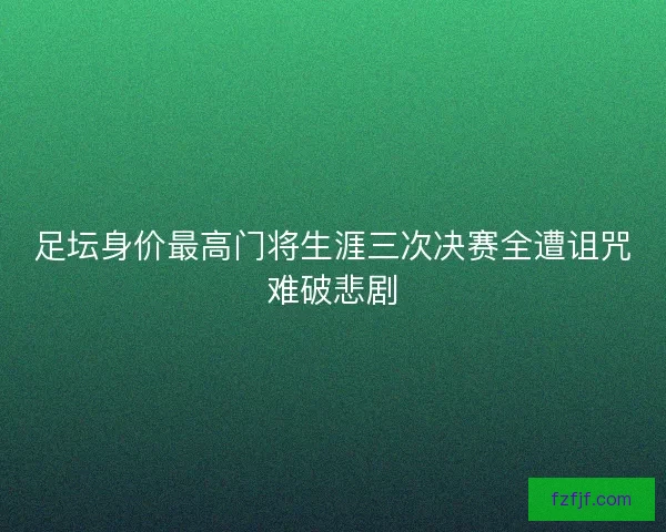 足坛身价最高门将生涯三次决赛全遭诅咒难破悲剧